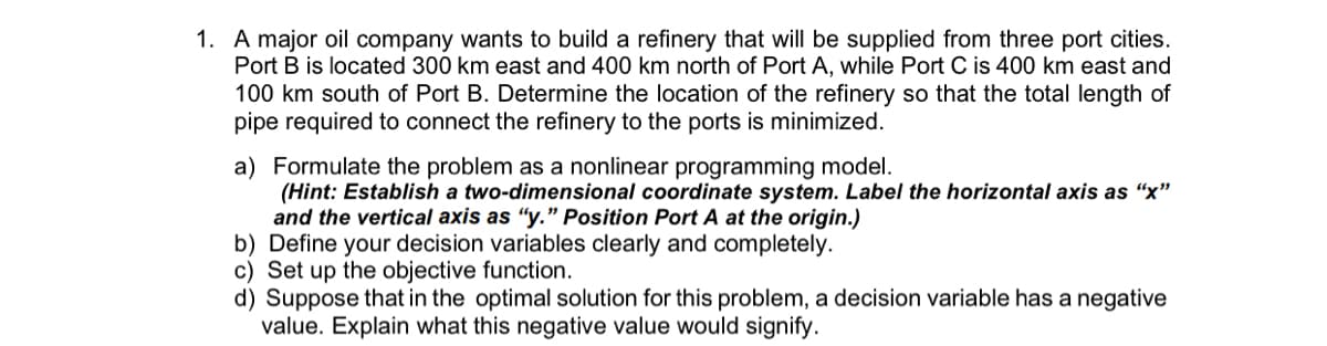 1. A major oil company wants to build a refinery that will be supplied from three port cities.
Port B is located 300 km east and 400 km north of Port A, while Port C is 400 km east and
100 km south of Port B. Determine the location of the refinery so that the total length of
pipe required to connect the refinery to the ports is minimized.
a) Formulate the problem as a nonlinear programming model.
(Hint: Establish a two-dimensional coordinate system. Label the horizontal axis as "x"
and the vertical axis as "y." Position Port A at the origin.)
b) Define your decision variables clearly and completely.
c) Set up the objective function.
d) Suppose that in the optimal solution for this problem, a decision variable has a negative
value. Explain what this negative value would signify.