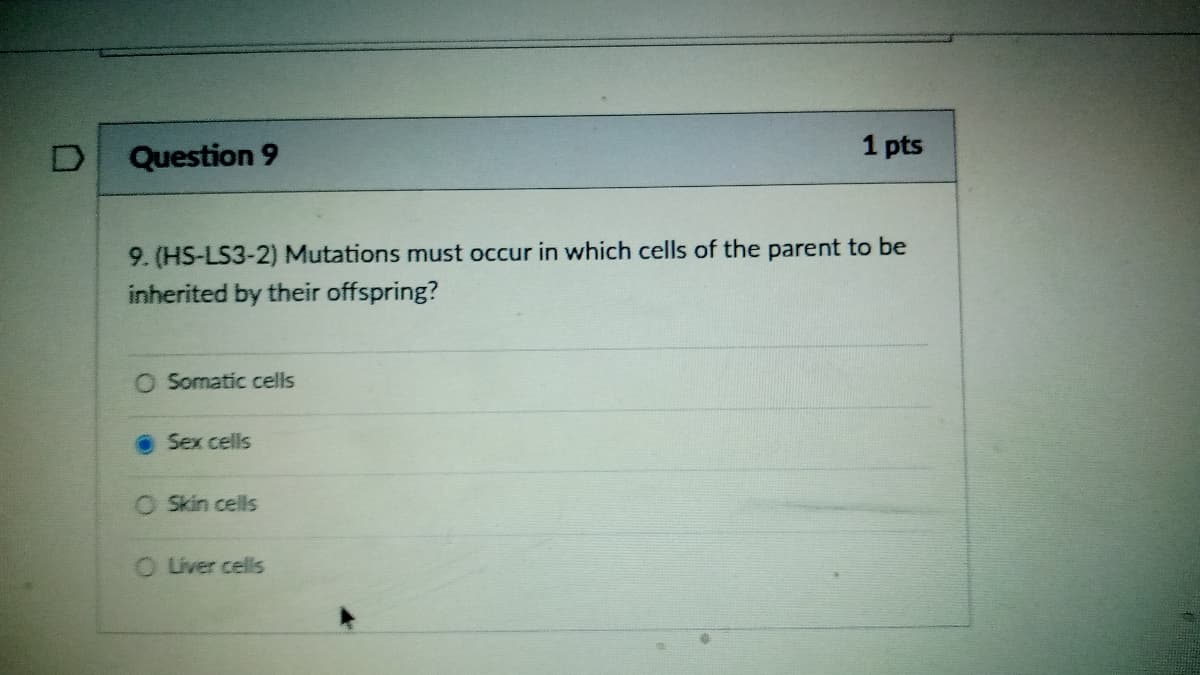 Question 9
1 pts
9. (HS-LS3-2) Mutations must occur in which cells of the parent to be
inherited by their offspring?
O Somatic cells
Sex cells
O Skin cells
O Liver cells

