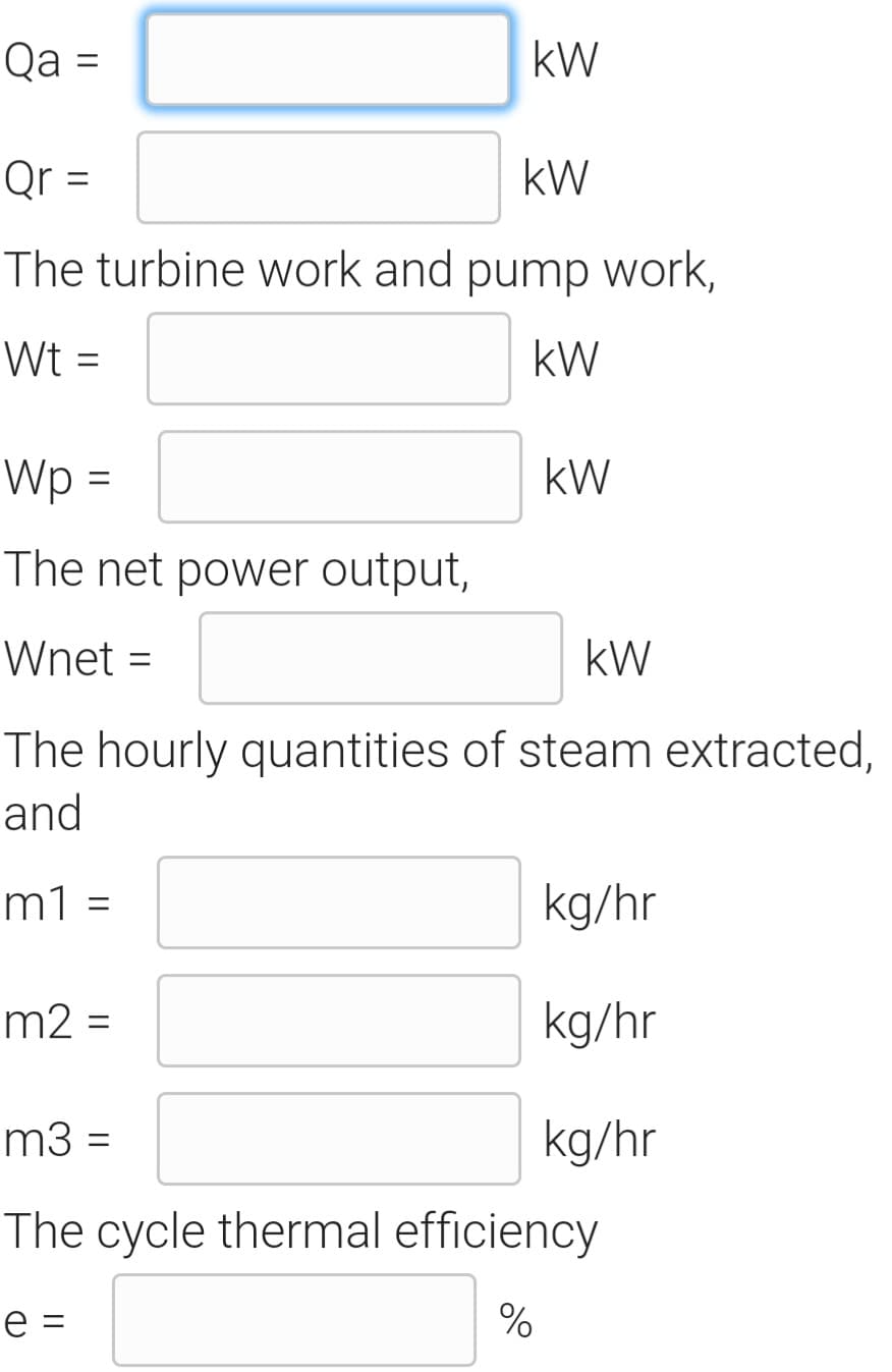 Qa =
kW
Qr =
kW
The turbine work and pump work,
Wt =
kW
Wp =
kW
The net power output,
Wnet =
kW
The hourly quantities of steam extracted,
and
m1 =
kg/hr
m2 =
kg/hr
m3 =
kg/hr
The cycle thermal efficiency
e =

