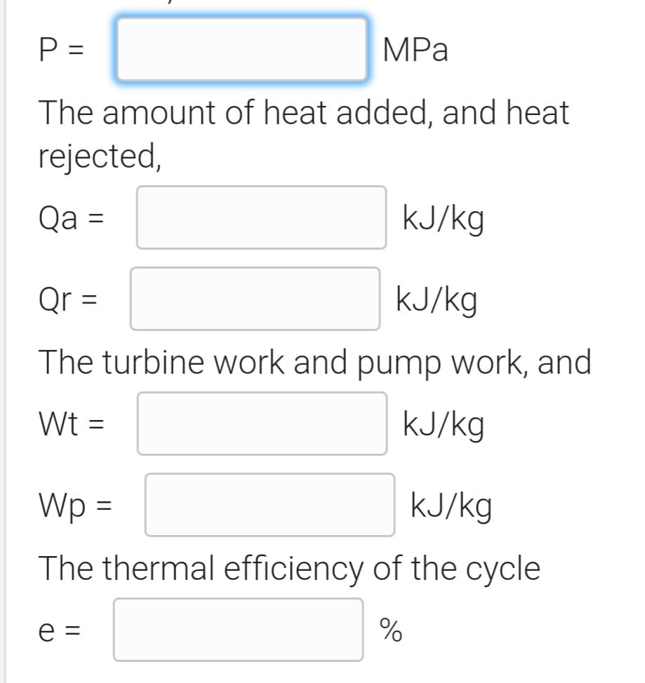 P =
MPа
The amount of heat added, and heat
rejected,
Qa =
KJ/kg
%3D
Qr =
KJ/kg
The turbine work and pump work, and
Wt =
KJ/kg
Wp =
KJ/kg
The thermal efficiency of the cycle
e =
