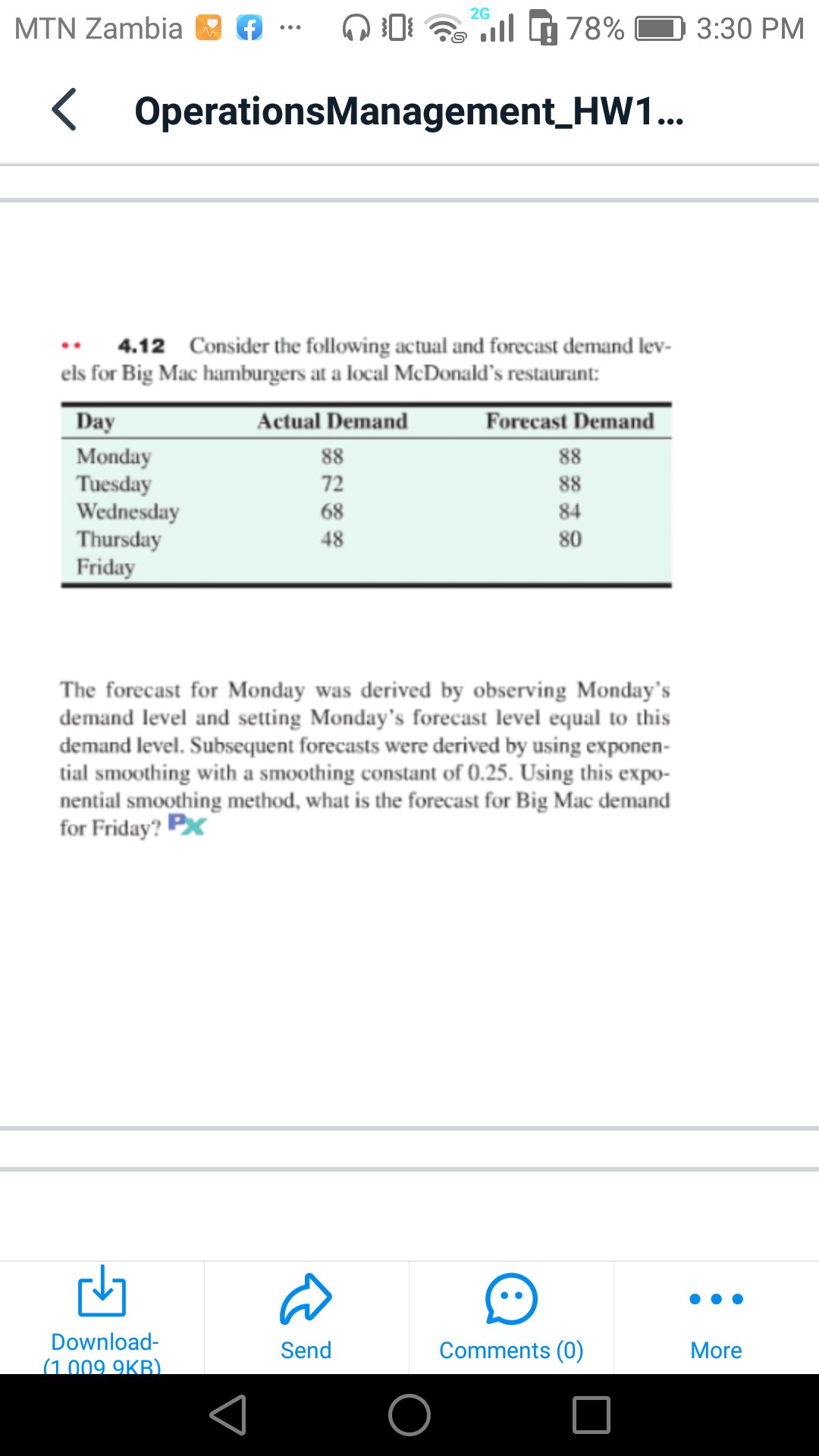 2G
MTN Zambia
ll
78%
3:30 PM
< OperationsManagement_HW1..
4.12 Consider the following actual and forecast demand lev-
els for Big Mac hamburgers at a local McDonald's restaurant:
Day
Actual Demand
Forecast Demand
Monday
Tuesday
Wednesday
Thursday
Friday
88
88
72
88
68
84
48
80
The forecast for Monday was derived by observing Monday's
demand level and setting Monday's forecast level equal to this
demand level. Subsequent forecasts were derived by using exponen-
tial smoothing with a smoothing constant of 0.25. Using this expo-
nential smoothing method, what is the forecast for Big Mac demand
for Friday? Px
Download-
(1.009 9KB)
Comments (0)
Send
More
