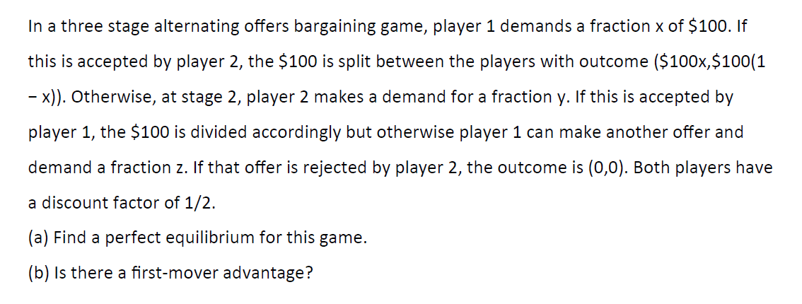 In a three stage alternating offers bargaining game, player 1 demands a fraction x of $100. If
this is accepted by player 2, the $100 is split between the players with outcome ($100x,$100(1
- x)). Otherwise, at stage 2, player 2 makes a demand for a fraction y. If this is accepted by
player 1, the $100 is divided accordingly but otherwise player 1 can make another offer and
demand a fraction z. If that offer is rejected by player 2, the outcome is (0,0). Both players have
a discount factor of 1/2.
(a) Find a perfect equilibrium for this game.
(b) Is there a first-mover advantage?
