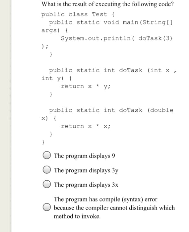 What is the result of executing the following code?
public class Test {
public static void main (String[]
args) {
System.out.println( doTask(3)
) ;
public static int doTask (int x ,
int y) {
return x * y;
public static int doTask (double
x) {
return x
x;
}
}
The program displays 9
The program displays 3y
The program displays 3x
The program has compile (syntax) error
because the compiler cannot distinguish which
method to invoke.
