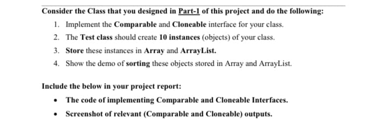 Consider the Class that you designed in Part-1 of this project and do the following:
1. Implement the Comparable and Cloneable interface for your class.
2. The Test class should create 10 instances (objects) of your class.
3. Store these instances in Array and ArrayList.
4. Show the demo of sorting these objects stored in Array and ArrayList.
Include the below in your project report:
• The code of implementing Comparable and Cloneable Interfaces.
• Screenshot of relevant (Comparable and Cloneable) outputs.
