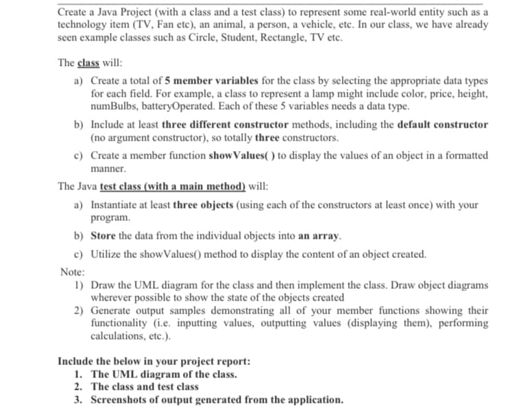 Create a Java Project (with a class and a test class) to represent some real-world entity such as a
technology item (TV, Fan etc), an animal, a person, a vehicle, etc. In our class, we have already
seen example classes such as Circle, Student, Rectangle, TV etc.
The class will:
a) Create a total of 5 member variables for the class by selecting the appropriate data types
for each field. For example, a class to represent a lamp might include color, price, height,
numBulbs, batteryOperated. Each of these 5 variables needs a data type.
b) Include at least three different constructor methods, including the default constructor
(no argument constructor), so totally three constructors.
c) Create a member function showValues( ) to display the values of an object in a formatted
manner.
The Java test class (with a main method) will:
a) Instantiate at least three objects (using each of the constructors at least once) with your
program.
b) Store the data from the individual objects into an array.
c) Utilize the showValues() method to display the content of an object created.
Note:
1) Draw the UML diagram for the class and then implement the class. Draw object diagrams
wherever possible to show the state of the objects created
2) Generate output samples demonstrating all of your member functions showing their
functionality (i.e. inputting values, outputting values (displaying them), performing
calculations, etc.).
Include the below in your project report:
1. The UML diagram of the class.
2. The class and test class
3. Screenshots of output generated from the application.
