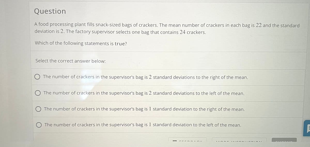 Question
A food processing plant fills snack-sized bags of crackers. The mean number of crackers in each bag is 22 and the standard
deviation is 2. The factory supervisor selects one bag that contains 24 crackers.
Which of the following statements is true?
Select the correct answer below:
The number of crackers in the supervisor's bag is 2 standard deviations to the right of the mean.
The number of crackers in the supervisor's bag is 2 standard deviations to the left of the mean.
The number of crackers in the supervisor's bag is 1 standard deviation to the right of the mean.
The number of crackers in the supervisor's bag is 1 standard deviation to the left of the mean.
