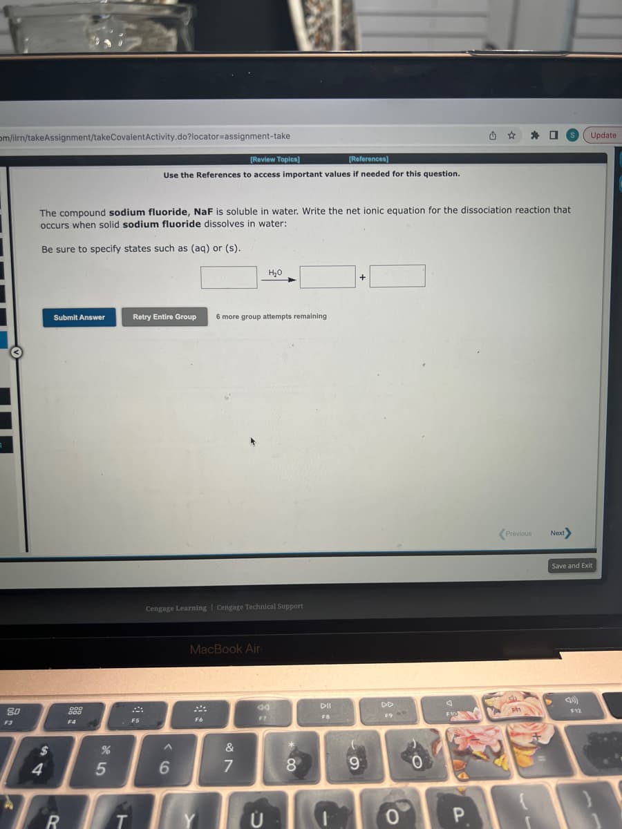 om/ilrn/takeAssignment/takeCovalentActivity.do?locator-assignment-take
A
80
F3
$
4
The compound sodium fluoride, NaF is soluble in water. Write the net ionic equation for the dissociation reaction that
occurs when solid sodium fluoride dissolves in water:
Be sure to specify states such as (aq) or (s).
Submit Answer
R
DOD
000
F4
%
5
T
[Review Topics]
[References]
Use the References to access important values if needed for this question.
܀
Retry Entire Group 6 more group attempts remaining
F5
Cengage Learning Cengage Technical Support
A
6
MacBook Air.
F6
H₂O
&
7
44
F7
Ü
8
DII
F8
+
(
9
DD
F9
0
O
J
F10
û
P
Previous
Ph
☐ S Update
ACCOR
Next
Save and Exit
F12