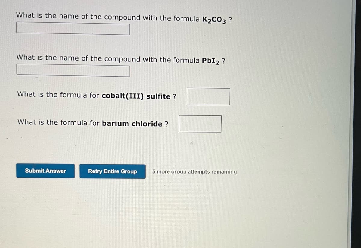 What is the name of the compound with the formula K₂CO3 ?
What is the name of the compound with the formula PbI2 ?
What is the formula for cobalt(III) sulfite ?
What is the formula for barium chloride ?
Submit Answer
Retry Entire Group 5 more group attempts remaining