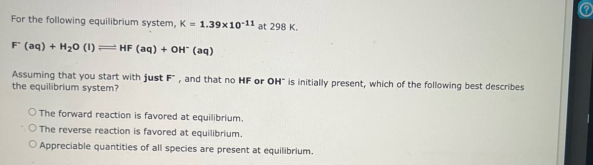 For the following equilibrium system, K = 1.39x10-11 at 298 K.
F (aq) + H₂O (1) HF (aq) + OH- (aq)
Assuming that you start with just F, and that no HF or OH is initially present, which of the following best describes
the equilibrium system?
O The forward reaction is favored at equilibrium.
O The reverse reaction is favored at equilibrium.
O Appreciable quantities of all species are present at equilibrium.