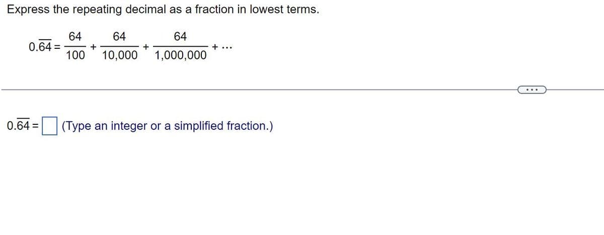 Express the repeating decimal as a fraction in lowest terms.
64
1,000,000
0.64 =
0.64 =
64
64
100 10,000
+
+
+ ...
(Type an integer or a simplified fraction.)