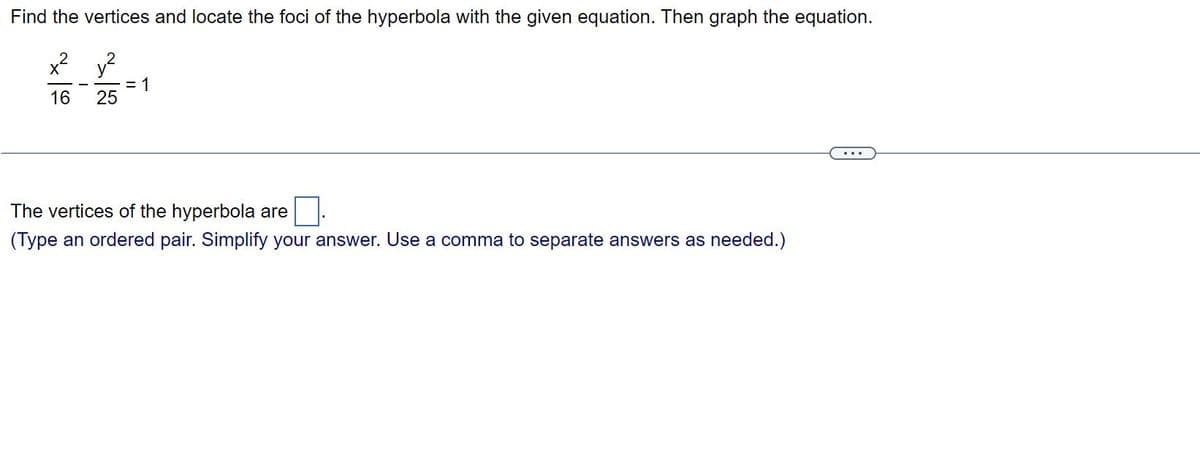 Find the vertices and locate the foci of the hyperbola with the given equation. Then graph the equation.
x² y²
16 25
= 1
The vertices of the hyperbola are
(Type an ordered pair. Simplify your answer. Use a comma to separate answers as needed.)