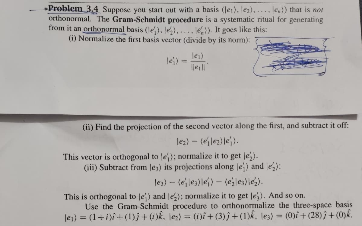 *Problem 3.4 Suppose you start out with a basis (le1), le₂),..., len)) that is not
orthonormal. The Gram-Schmidt procedure is a systematic ritual for generating
from it an orthonormal basis (le), le₂),..., len)). It goes like this:
(i) Normalize the first basis vector (divide by its norm):
le₁) =
le₁)
lleill
(ii) Find the projection of the second vector along the first, and subtract it off:
le₂) - (eile₂) lei).
This vector is orthogonal to le); normalize it to get le₂).
(iii) Subtract from e3) its projections along le) and le₂):
les) - (ejles) lej) - (e₂|e3)|e2).
This is orthogonal to le) and le2); normalize it to get leg). And so on.
Use the Gram-Schmidt procedure to orthonormalize the three-space basis
|e₁) = (1 + i)î+ (1)ĵ+ (i)k, \e₂) = (i)î+ (3)ĵ+(1)k, |e3) = (0)î+ (28) ĵ + (0)k.