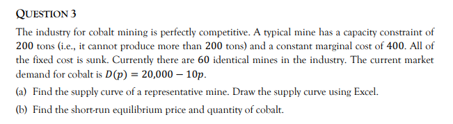 QUESTION 3
The industry for cobalt mining is perfectly competitive. A typical mine has a capacity constraint of
200 tons (i.e., it cannot produce more than 200 tons) and a constant marginal cost of 400. All of
the fixed cost is sunk. Currently there are 60 identical mines in the industry. The current market
demand for cobalt is D(p) = 20,000 – 10p.
(a) Find the supply curve of a representative mine. Draw the supply curve using Excel.
(b) Find the short-run equilibrium price and quantity of cobalt.

