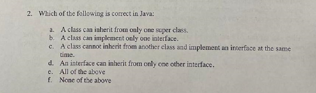 2. Which of the following is correct in Java:
à.
A class can inherit from only one super class.
b. A class can implement only one interface.
C.
A class cannot inherit from another class and implement an interface at the same
time.
d. An interface can inherit from only one other interface.
All of the above
None of the above
e.
f.