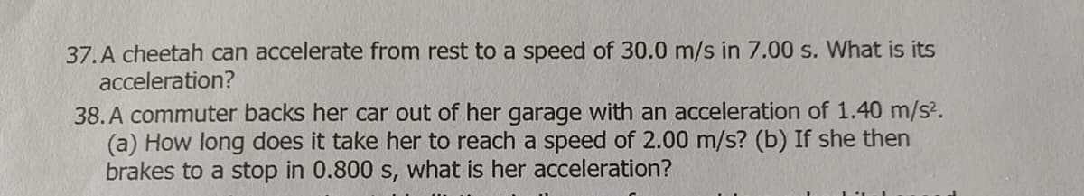 37.A cheetah can accelerate from rest to a speed of 30.0 m/s in 7.00 s. What is its
acceleration?
38. A commuter backs her car out of her garage with an acceleration of 1.40 m/s².
(a) How long does it take her to reach a speed of 2.00 m/s? (b) If she then
brakes to a stop in 0.800 s, what is her acceleration?