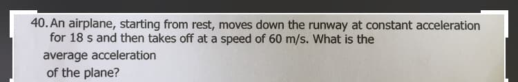 40. An airplane, starting from rest, moves down the runway at constant acceleration
for 18 s and then takes off at a speed of 60 m/s. What is the
average acceleration
of the plane?
