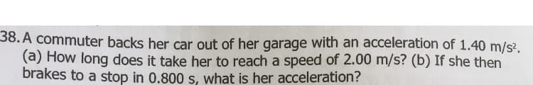 38. A commuter backs her car out of her garage with an acceleration of 1.40 m/s².
(a) How long does it take her to reach a speed of 2.00 m/s? (b) If she then
brakes to a stop in 0.800 s, what is her acceleration?