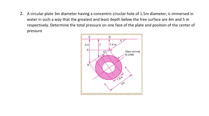 2. A circular plate 3m diameter having a concentric ciruclar hole of 1.5m diameter, is immersed in
water in such a way that the greatest and least depth below the free surface are 4m and 5 m
respectively. Determine the total pressure on one face of the plate and position of the center of
pressure
E
4m
A
5
0
1.5m
1.5m
3m
View normal
to plate