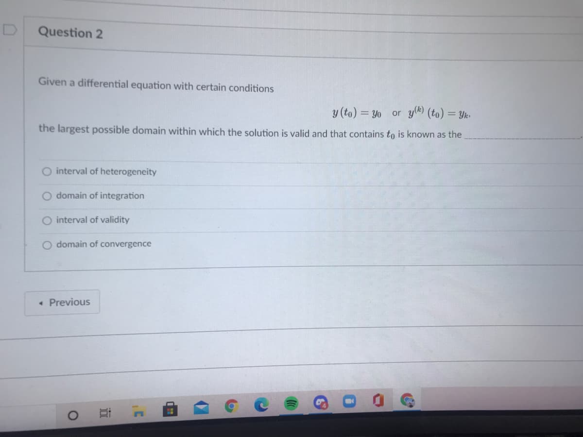 Question 2
Given a differential equation with certain conditions
y (to) = Yo or yl (to) = Yk.
the largest possible domain within which the solution is valid and that contains to is known as the
interval of heterogeneity
O domain of integration
O interval of validity
O domain of convergence
• Previous
近
