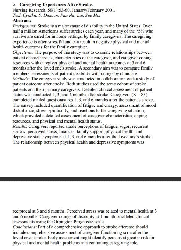 e. Caregiving Experiences After Stroke.
Nursing Research. 50(1):53-60, January/February 2001.
Teel, Cynthia S; Duncan, Pamela; Lai, Sue Min
Abstract:
Background: Stroke is a major cause of disability in the United States. Over
half a million Americans suffer strokes each year, and many of the 75% who
survive are cared for in home settings, by family caregivers. The caregiving
experience is often stressful and can result in negative physical and mental
health outcomes for the family caregiver.
Objectives: The purpose of this study was to examine relationships between
patient characteristics, characteristics of the caregiver, and caregiver coping
resources with caregiver physical and mental health outcomes at 3 and 6
months after the loved one's stroke. A secondary aim was to compare family
members' assessments of patient disability with ratings by clinicians.
Methods: The caregiver study was conducted in collaboration with a study of
patient outcome after stroke. Both studies used the same cohort of stroke
patients and their primary caregivers. Detailed clinical assessment of patient
status was conducted 1, 3, and 6 months after stroke. Caregivers (N =83)
completed mailed questionnaires 1, 3, and 6 months after the patient's stroke.
The survey included quantification of fatigue and energy, assessment of mood
disturbance, stress, spirituality, and reactions to the caregiving situation,
which provided a detailed assessment of caregiver characteristics, coping
resources, and physical and mental health status.
Results: Caregivers reported stable perceptions of fatigue, vigor, recurrent
sorrow, perceived stress, finances, family support, physical health, and
depressive state symptoms at 1, 3, and 6 months after the loved one's stroke.
The relationship between physical health and depressive symptoms was
reciprocal at 3 and 6 months. Perceived stress was related to mental health at 3
and 6 months. Caregiver ratings of disability at 1 month paralleled clinical
assessments using the Orpington Prognostic scale.
Conclusions: Part of a comprehensive approach to stroke aftercare should
include comprehensive assessment of caregiver functioning soon after the
loved one's stroke. Early assessment might identify persons at greater risk for
physical and mental health problems in a continuing caregiving role.

