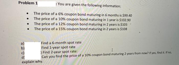 Problem 1
: You are given the following information:
The price of a 6% coupon bond maturing in 6 months is $99.40
The price of a 10% coupon bond maturing in 1 year is $102.90
The price of a 12% coupon bond maturing in 2 years is $105
The price of a 15% coupon bond maturing in 2 years is $108
a)
b)
c)
d)
explain why.
Find a 6-month spot rate
Find 1-year spot rate
) Find 2-year spot rate:
Can you find the price of a 10% coupon bond maturing 2 years from now? If yes, find it. If no,
