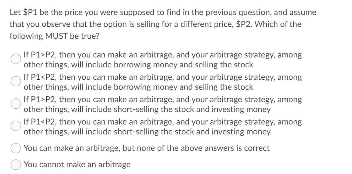 Let $P1 be the price you were supposed to find in the previous question, and assume
that you observe that the option is selling for a different price, $P2. Which of the
following MUST be true?
If P1>P2, then you can make an arbitrage, and your arbitrage strategy, among
other things, will include borrowing money and selling the stock
If P1<P2, then you can make an arbitrage, and your arbitrage strategy, among
other things, will include borrowing money and selling the stock
If P1>P2, then you can make an arbitrage, and your arbitrage strategy, among
other things, will include short-selling the stock and investing money
If P1<P2, then you can make an arbitrage, and your arbitrage strategy, among
other things, will include short-selling the stock and investing money
You can make an arbitrage, but none of the above answers is correct
O You cannot make an arbitrage
