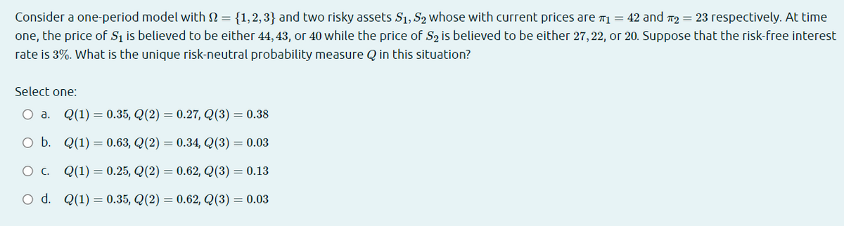 Consider a one-period model with N = {1,2,3} and two risky assets S1, S2 whose with current prices are 71 = 42 and 12 = 23 respectively. At time
one, the price of S1 is believed to be either 44, 43, or 40 while the price of S2 is believed to be either 27, 22, or 20. Suppose that the risk-free interest
rate is 3%. What is the unique risk-neutral probability measure Q in this situation?
Select one:
О а. Q(1) — 0.35, Q(2) — 0.27, Q(3) — 0.38
O b. Q(1) = 0.63, Q(2) = 0.34, Q(3) = 0.03
Ос. Q(1) — 0.25, Q(2) — 0.62, Q(3) — 0.13
O d. Q(1) = 0.35, Q(2) = 0.62, Q(3) = 0.03
