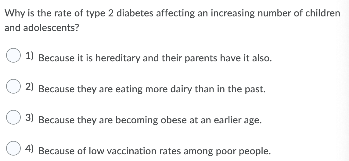 Why is the rate of type 2 diabetes affecting an increasing number of children
and adolescents?
1) Because it is hereditary and their parents have it also.
2) Because they are eating more dairy than in the past.
3) Because they are becoming obese at an earlier age.
4) Because of low vaccination rates among poor people.
