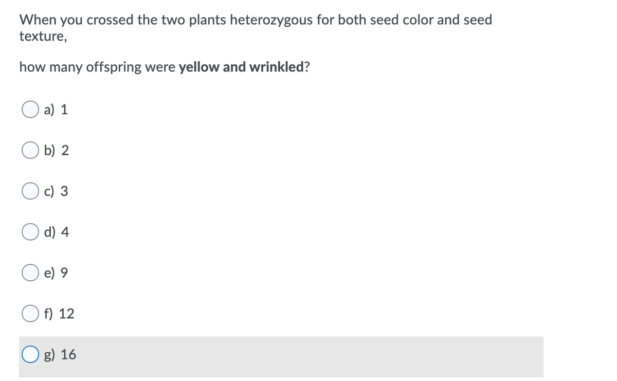 When you crossed the two plants heterozygous for both seed color and seed
texture,
how many offspring were yellow and wrinkled?
a) 1
b) 2
c) 3
d) 4
e) 9
f) 12
O g) 16
