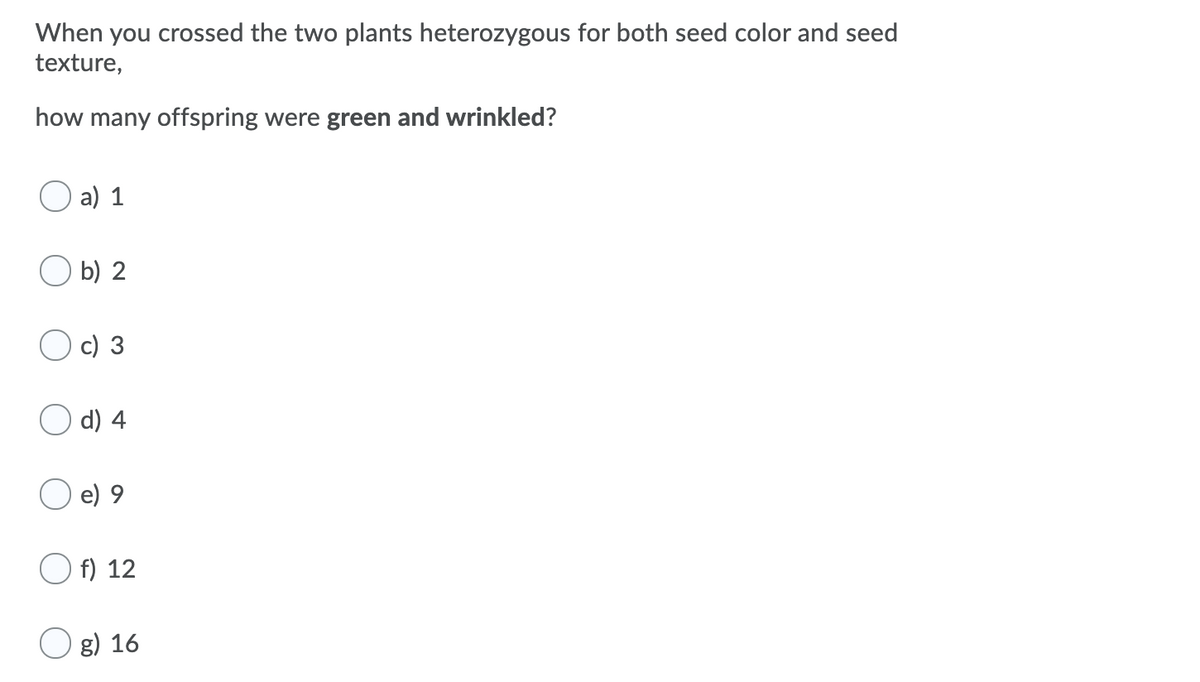 When you crossed the two plants heterozygous for both seed color and seed
texture,
how many offspring were green and wrinkled?
a) 1
b) 2
c) 3
d) 4
e) 9
f) 12
g) 16

