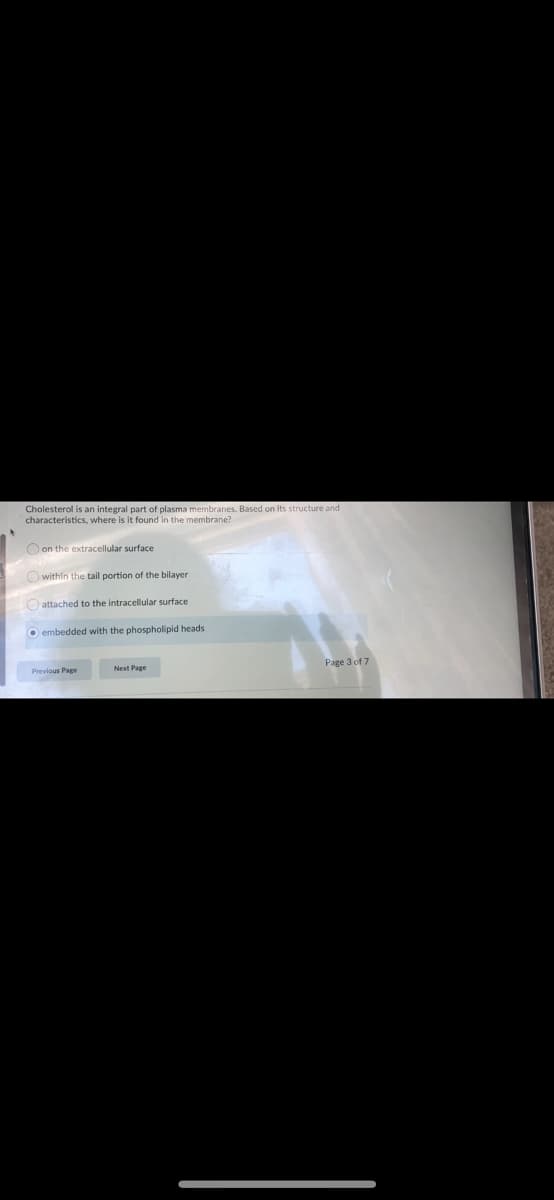 Cholesterol is an integral part of plasma membranes. Based on its structure and
characteristics, where is it found in the membrane?
O on the extracellular surface
Owithin the tail portion of the bilayer
O attached to the intracellular surface
O embedded with the phospholipid heads
Previous Page
Page 3 of 7

