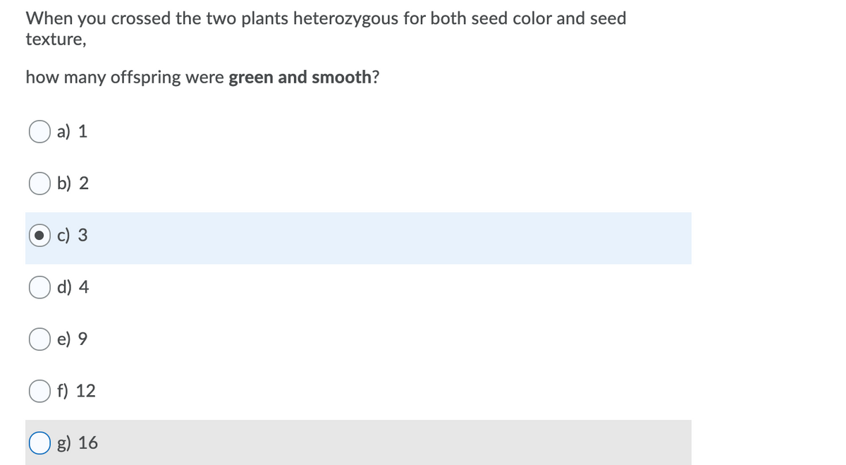 When you crossed the two plants heterozygous for both seed color and seed
texture,
how many offspring were green and smooth?
a) 1
b) 2
d) 4
e) 9
f) 12
O g) 16
c)
