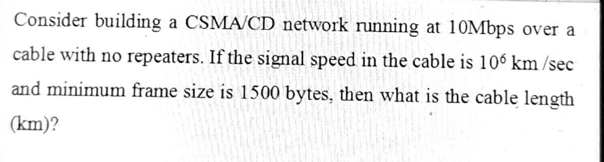 Consider building a CSMA/CD network running at 10Mbps over a
cable with no repeaters. If the signal speed in the cable is 106 km/sec
and minimum frame size is 1500 bytes, then what is the cable length
(km)?