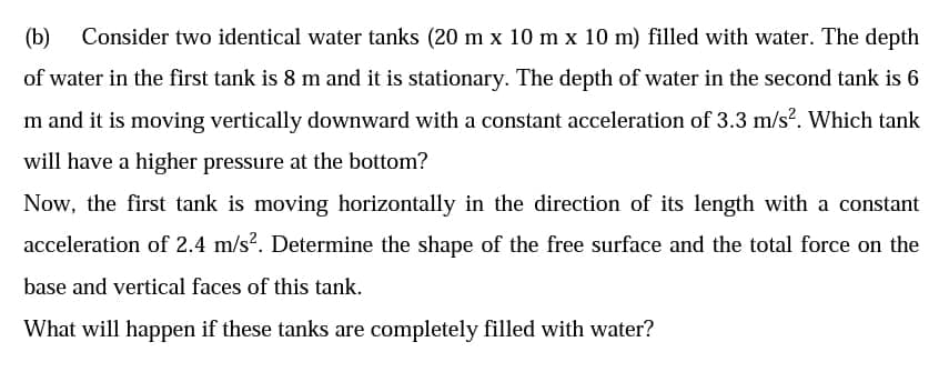 (b) Consider two identical water tanks (20 m x 10 m x 10 m) filled with water. The depth
of water in the first tank is 8 m and it is stationary. The depth of water in the second tank is 6
m and it is moving vertically downward with a constant acceleration of 3.3 m/s?. Which tank
will have a higher pressure at the bottom?
Now, the first tank is moving horizontally in the direction of its length with a constant
acceleration of 2.4 m/s?. Determine the shape of the free surface and the total force on the
base and vertical faces of this tank.
What will happen if these tanks are completely filled with water?
