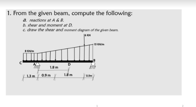 1. From the given beam, compute the following:
a. reactions at A & B.
b. shear and moment at D.
c. draw the shear and moment diagram of the given beam.
|6 KN
† 15 KN/m
8 KN/m
D.
1.8 m
0.9 m
1.8 m
0.5m
