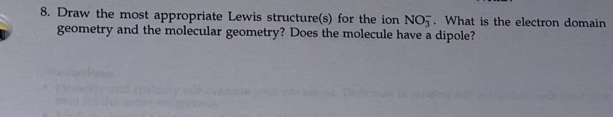 8. Draw the most appropriate Lewis structure(s) for the ion NO,. What is the electron domain
geometry and the molecular geometry? Does the molecule have a dipole?
