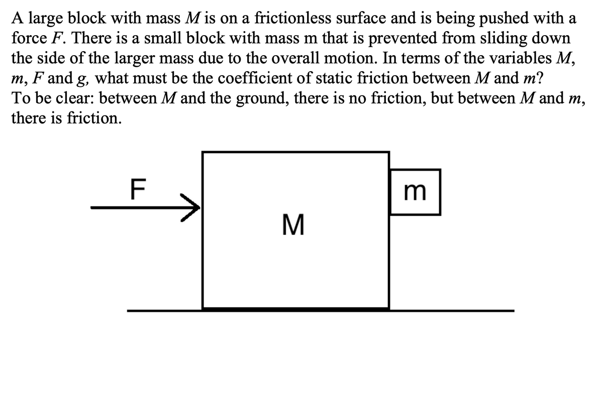 A large block with mass M is on a frictionless surface and is being pushed with a
force F. There is a small block with mass m that is prevented from sliding down
the side of the larger mass due to the overall motion. In terms of the variables M,
m, F and g, what must be the coefficient of static friction between M and m?
To be clear: between M and the ground, there is no friction, but between M and m,
there is friction.
F
m

