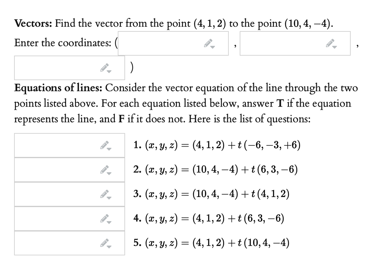 Vectors: Find the vector from the point (4, 1, 2) to the point (10, 4, –4).
Enter the coordinates:
)
Equations of lines: Consider the vector equation of the line through the two
points listed above. For each equation listed below, answer T if the equation
represents the line, and F if it does not. Here is the list of questions:
1. (х, у, 2) —
= (4, 1, 2) + t (-6, –3, +6)
2. (x, y, z) = (10, 4, –4) + t (6, 3, -6)
3. (г, у, г) — (10, 4, —4) + t (4,1, 2)
6-
4. (x, y, z) = (4, 1, 2) +t (6, 3, –6)
5. (x, y, z) = (4, 1, 2) +t (10,4, –4)
