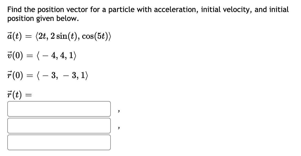 Find the position vector for a particle with acceleration, initial velocity, and initial
position given below.
a(t) = (2t, 2 sin(t), cos(5t))
3(0) = (– 4, 4, 1)
F(0) = (– 3, – 3, 1)
7(t):

