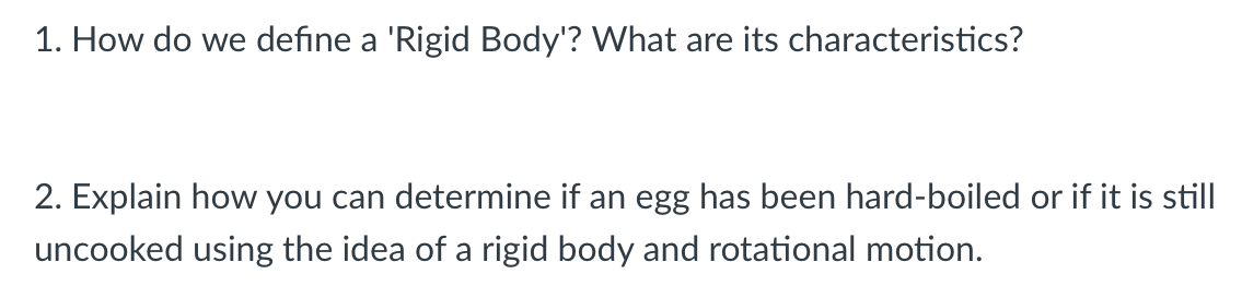 1. How do we define a 'Rigid Body'? What are its characteristics?
2. Explain how you can determine if an egg has been hard-boiled or if it is still
uncooked using the idea of a rigid body and rotational motion.
