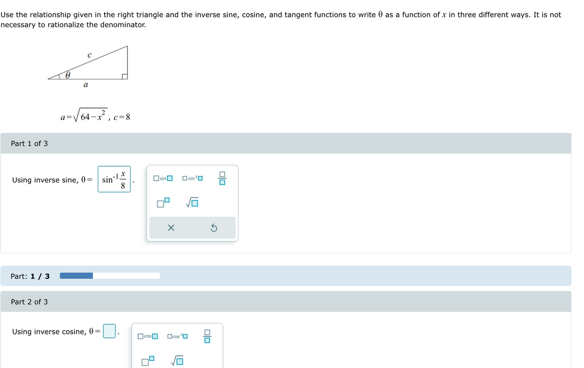 Use the relationship given in the right triangle and the inverse sine, cosine, and tangent functions to write 0 as a function of x in three different ways. It is not
necessary to rationalize the denominator.
Part 1 of 3
0
a
a =
C
2
64-x², c=8
x
Using inverse sine, 0 =
sin
☐ sin ☐
sin-1
8
Part: 1/3
Part 2 of 3
Using inverse cosine, 0 =
COS
☐cos-1