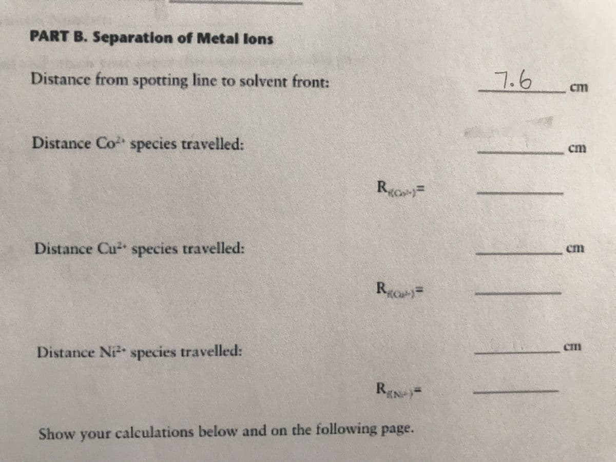 PART B. Separation of Metal lons
Distance from spotting line to solvent front:
7.6
cm
Distance Co species travelled:
cm
R.
Distance Cu species travelled:
cm
R,
CII
Distance Ni species travelled:
REN=
Show your calculations below and on the following page.
