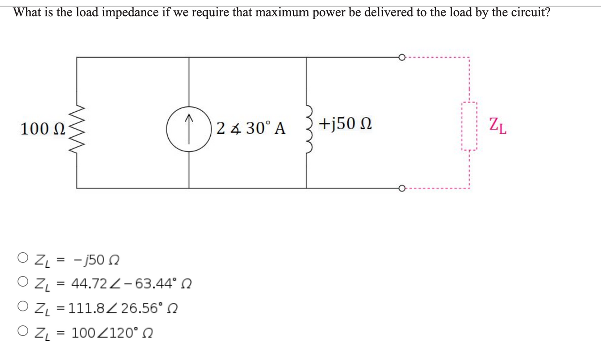 What is the load impedance if we require that maximum power be delivered to the load by the circuit?
100 0
2 4 30° A
+j50 N
ZL
O ZL = - j50
O Z = 44.722-63.44° 0
O Z = 111.8Z 26.56° N
O ZL = 100Z120° N
