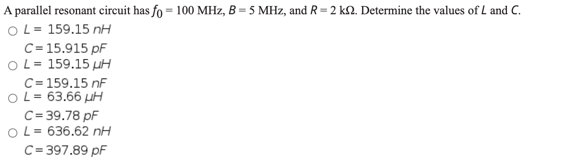 A parallel resonant circuit has fo = 100 MHz, B = 5 MHz, and R = 2 kN. Determine the values of L and C.
O L= 159.15 nH
C = 15.915 pF
O L= 159.15 µH
C= 159.15 nF
O L= 63.66 µH
C= 39.78 pF
O L= 636.62 nH
C= 397.89 pF
