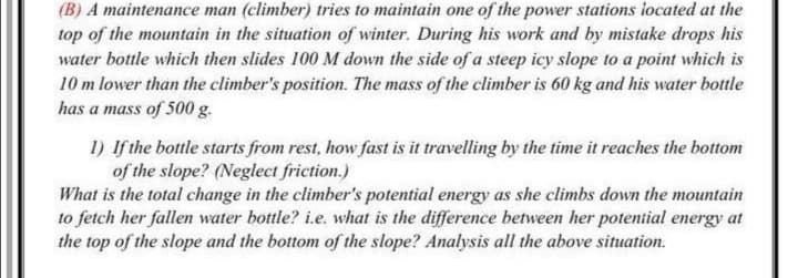 (B) A maintenance man (climber) tries to maintain one of the power stations iocated at the
top of the mountain in the situation of winter. During his work and by mistake drops his
water bottle which then slides 100 M down the side of a steep icy slope to a point which is
10 m lower than the climber's position. The mass of the climber is 60 kg and his water bottle
has a mass of 500 g.
1) If the bottle starts from rest, how fast is it travelling by the time it reaches the bottom
of the slope? (Neglect friction.)
What is the total change in the climber's potential energy as she climbs down the mountain
to fetch her fallen water bottle? i.e. what is the difference between her potential energy at
the top of the slope and the bottom of the slope? Analysis all the above situation.
