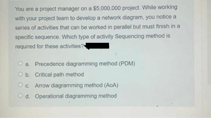 You are a project manager on a $5,000,000 project. While working
with your project team to develop a network diagram, you notice a
series of activities that can be worked in parallel but must finish in a
specific sequence. Which type of activity Sequencing method is
required for these activities?
O a. Precedence diagramming method (PDM)
O b. Critical path method
O c. Arrow diagramming method (AoA)
O d. Operational diagramming method
