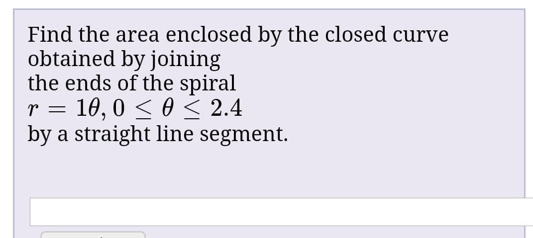 Find the area enclosed by the closed curve
obtained by joining
the ends of the spiral
r = 10, 0 < 0 < 2.4
by a straight line segment.
