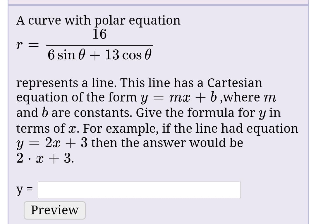 A curve with polar equation
16
6 sin 0 + 13 cos 0
represents a line. This line has a Cartesian
equation of the form y = mx + b,where m
and b are constants. Give the formula for y in
terms of x. For example, if the line had equation
2x + 3 then the answer would be
2· x + 3.
Preview
