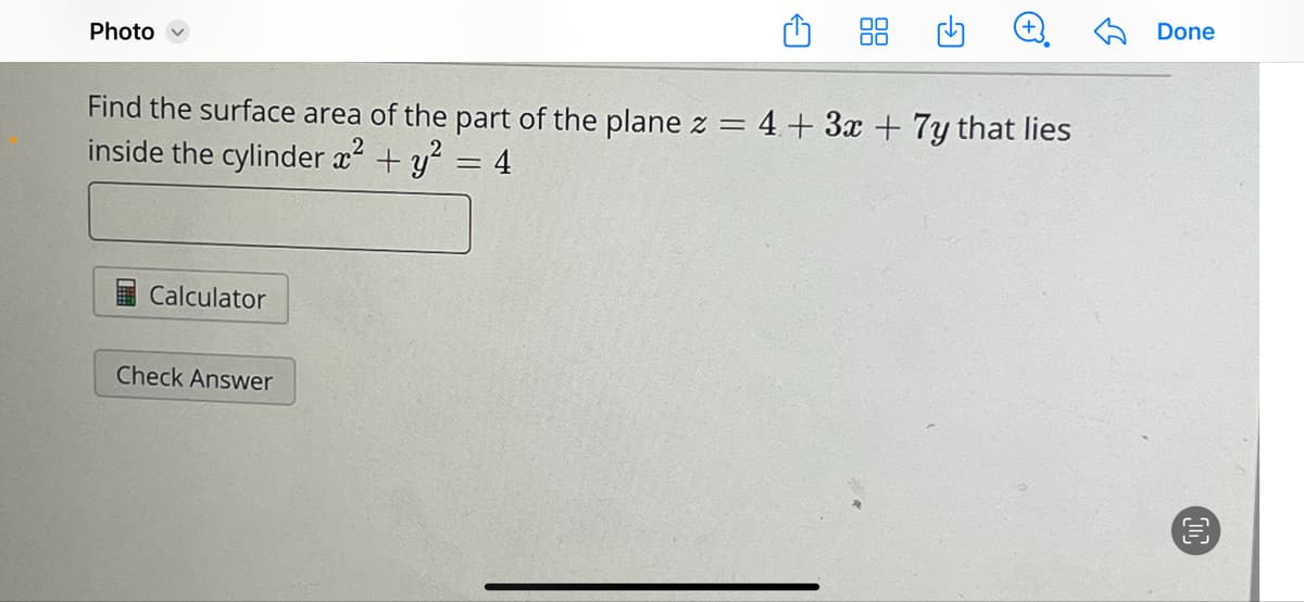Photo
G
Find the surface area of the part of the plane z = 4+ 3x + 7y that lies
inside the cylinder x² + y² = 4
Calculator
Check Answer
Done
