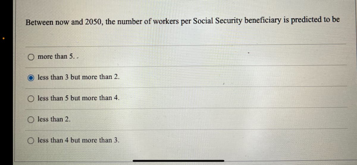 Between now and 2050, the number of workers per Social Security beneficiary is predicted to be
more than 5..
O less than 3 but more than 2.
O less than 5 but more than 4.
less than 2.
less than 4 but more than 3.